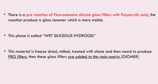 • There is a pre reaction of Fluoroalumino silicate glass fillers with Polyacrylic acid, the
reaction produce a glass ionomer which is more stable.
• This phase is called “WET SILICEOUS HYDROGEL”
• This material is freeze dried, milled, treated with silane and then round to produce
PRG fillers, then these glass fillers are added to the resin matrix (GIOMER)
 