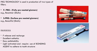 PROPERTIES
- F release and recharge
- Excellent esthetics
- Easy polishability
- Light activated and require use of BONDING
AGENT to adhere to tooth structure
PRG TECHNOLOGY is used in production of two types of
fillers.
• F- PRG : (Fully pre reacted giomers)
e.g., Reactmer (Shofu)
• S-PRG: (Surface pre reacted giomers)
e.g., Beautiful (Shofu)
 