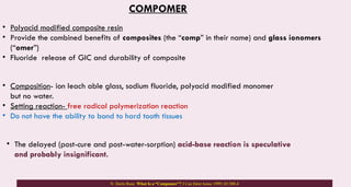COMPOMER
• Polyacid modified composite resin
• Provide the combined benefits of composites (the “comp” in their name) and glass ionomers
(“omer”)
• Fluoride release of GIC and durability of composite
• Composition- ion leach able glass, sodium fluoride, polyacid modified monomer
but no water.
• Setting reaction- free radical polymerization reaction
• Do not have the ability to bond to hard tooth tissues
• The delayed (post-cure and post-water-sorption) acid-base reaction is speculative
and probably insignificant.
N. Dorin Ruse. What Is a “Compomer”? J Can Dent Assoc 1999; 65:500-4
 