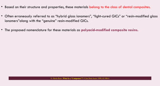 • Based on their structure and properties, these materials belong to the class of dental composites.
• Often erroneously referred to as “hybrid glass ionomers”, “light-cured GICs” or “resin-modified glass
ionomers”along with the “genuine” resin-modified GICs.
• The proposed nomenclature for these materials as polyacid-modified composite resins.
N. Dorin Ruse. What Is a “Compomer”? J Can Dent Assoc 1999; 65:500-4
 