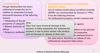 137
CHLORHEXIDINE
Though chlorhexidine has shown
antibacterial properties but its
addition to composites has been
unsuccessful because of the following
reasons:
• Weakening of the physical
properties of composites.
• Release chemicals which show toxic
affects.
• Temporary antibacterial activity.
METHACRYLOYLOXYDECYL PYRIDINIUM
BROMIDE (MDPB)
Use of methacryloyloxydecyl pyridinium bromide
(MDPB) was recommended by Imazato in 1994.
It has the following features:
•Its antibacterial property remains constant and
permanent.
• It has shown to be effective against
streptococci.
• It does not have adverse effect on the physical
properties of Bis-GMA based composites.
• On polymerization, it forms chemical bond to
the resin matrix, therefore, no release of any
antibacterial component takes place.
Silver
Silver ions cause structural damage to the
bacteria. In these composites, the antibacterial
property is due to direct contact with bacteria
and not because of release of silver ions.
Textbook of Operative Dentistry Nisha garg
 