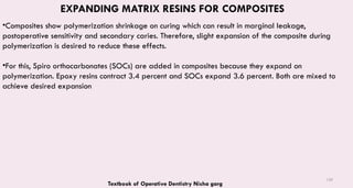 139
EXPANDING MATRIX RESINS FOR COMPOSITES
•Composites show polymerization shrinkage on curing which can result in marginal leakage,
postoperative sensitivity and secondary caries. Therefore, slight expansion of the composite during
polymerization is desired to reduce these effects.
•For this, Spiro orthocarbonates (SOCs) are added in composites because they expand on
polymerization. Epoxy resins contract 3.4 percent and SOCs expand 3.6 percent. Both are mixed to
achieve desired expansion
Textbook of Operative Dentistry Nisha garg
 