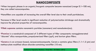 142
NANOCOMPOSITE
•When inorganic phases in an organic/inorganic composite become nanosized (range 0.1–100 nm),
they are called nanocomposites.
•Nanofillers are capable of increasing the overall filler level due to their small particlesizes.
•Increase in filler level results in significant reduction of polymerization shrinkage and dramatically
improve the physical properties of nanocomposites.
•Filtek supreme contains nanometric particles (nanomers) and nanoclusters(ncs).
•Premise is a nanohybrid composed of 3 different types of filler components: nonagglomerated
“discrete” silica nanoparticles, prepolymerized fillers (ppf), and barium glass fillers.
•Ceram-x is an ormocer-based, nanoceramiccomposite. Ceram-x contains glass fillers (1.1–1.5 μm) and
methacrylate modified silicon-dioxide-containing nanofiller (10 nm).
Textbook of Operative Dentistry - Vimal Sikri - 4th Edition (2016)
 