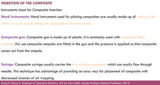 154
INSERTION OF THE COMPOSITE
Instruments Used for Composite Insertion
Hand instruments: Hand instruments used for placing composites are usually made up of coating with
Teflon so as to avoid sticking of composite to the instrument.
Composite gun: Composite gun is made up of plastic. It is commonly used with composite filled
ampules. For use composite ampules are fitted in the gun and the pressure is applied so that composite
comes out from the ampule.
Syringe: Composite syringe usually carries the low viscosity composite which can easily flow through
needle. This technique has advantage of providing an easy way for placement of composite with
decreased chances of air trapping.
Garg N, Garg A. Textbook of Operative Dentistry. 3rd ed. New Delhi: Jaypee Brothers Medical Publishers; 2015.
 