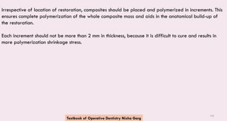 156
Irrespective of location of restoration, composites should be placed and polymerized in increments. This
ensures complete polymerization of the whole composite mass and aids in the anatomical build-up of
the restoration.
Each increment should not be more than 2 mm in thickness, because it is difficult to cure and results in
more polymerization shrinkage stress.
Textbook of Operative Dentistry Nisha Garg
 