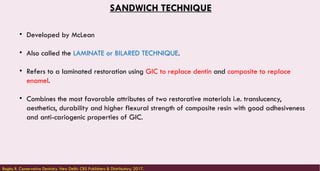 SANDWICH TECHNIQUE
• Developed by McLean
• Also called the LAMINATE or BILARED TECHNIQUE.
• Refers to a laminated restoration using GIC to replace dentin and composite to replace
enamel.
• Combines the most favorable attributes of two restorative materials i.e. translucency,
aesthetics, durability and higher flexural strength of composite resin with good adhesiveness
and anti-cariogenic properties of GIC.
Raghu R. Conservative Dentistry. New Delhi: CBS Publishers & Distributors; 2017.
 