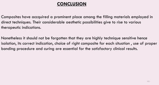 161
CONCLUSION
Composites have accquired a prominent place among the filling materials employed in
direct techniques. Their considerable aesthetic possibilities give to rise to various
therapeutic indications.
Nonetheless it should not be forgotten that they are highly technique sensitive hence
isolation, its correct indication, choice of right composite for each situation , use of proper
bonding procedure and curing are essential for the satisfactory clinical results.
 
