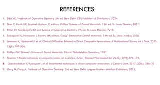 REFERENCES
1. Sikri VK. Textbook of Operative Dentistry. 5th ed. New Delhi: CBS Publishers & Distributors; 2024.
2. Shen C, Rawls HR, Esquivel-Upshaw JF, editors. Phillips' Science of Dental Materials. 13th ed. St. Louis: Elsevier; 2021.
3. Ritter AV. Sturdevant's Art and Science of Operative Dentistry. 7th ed. St. Louis: Elsevier; 2018.
4. Sakaguchi RL, Ferracane J, Powers JM, editors. Craig's Restorative Dental Materials. 14th ed. St. Louis: Mosby; 2018.
5. Lehmann A, Nijakowski K et al. Clinical Difficulties Related to Direct Composite Restorations: A Multinational Survey. Int J Dent. 2025;
75(1): 797-806.
6. Phillips RW. Skinner's Science of Dental Materials. 9th ed. Philadelphia: Saunders; 1991.
7. Sharma Y. Recent advances in composite resins- an overview. Asian J Biomed Pharmaceut Sci. 2023;13(99):175-179.
8. Chandrashekar V, Rudrapati L et al. Incremental techniques in direct composite restoration. J Conserv Dent. 2017; 20(6): 386–391.
9. Garg N, Garg A. Textbook of Operative Dentistry. 3rd ed. New Delhi: Jaypee Brothers Medical Publishers; 2015.
 