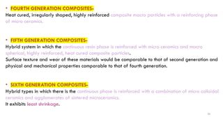 26
• FOURTH GENERATION COMPOSITES-
Heat cured, irregularly shaped, highly reinforced composite macro particles with a reinforcing phase
of micro ceramics.
• FIFTH GENERATION COMPOSITES-
Hybrid system in which the continuous resin phase is reinforced with micro ceramics and macro
spherical, highly reinforced, heat cured composite particles.
Surface texture and wear of these materials would be comparable to that of second generation and
physical and mechanical properties comparable to that of fourth generation.
• SIXTH GENERATION COMPOSITES-
Hybrid types in which there is the continuous phase is reinforced with a combination of micro colloidal
ceramics and agglomerates of sintered microceramics.
It exhibits least shrinkage.
 