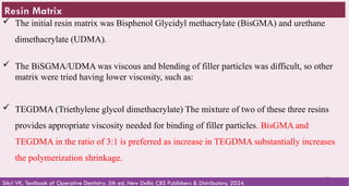 29
 The initial resin matrix was Bisphenol Glycidyl methacrylate (BisGMA) and urethane
dimethacrylate (UDMA).
 The BiSGMA/UDMA was viscous and blending of filler particles was difficult, so other
matrix were tried having lower viscosity, such as:
 TEGDMA (Triethylene glycol dimethacrylate) The mixture of two of these three resins
provides appropriate viscosity needed for binding of filler particles. BisGMA and
TEGDMA in the ratio of 3:1 is preferred as increase in TEGDMA substantially increases
the polymerization shrinkage.
Sikri VK. Textbook of Operative Dentistry. 5th ed. New Delhi: CBS Publishers & Distributors; 2024.
Resin Matrix
 