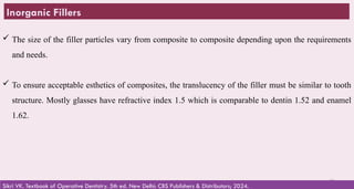 30
Inorganic Fillers
 The size of the filler particles vary from composite to composite depending upon the requirements
and needs.
 To ensure acceptable esthetics of composites, the translucency of the filler must be similar to tooth
structure. Mostly glasses have refractive index 1.5 which is comparable to dentin 1.52 and enamel
1.62.
Sikri VK. Textbook of Operative Dentistry. 5th ed. New Delhi: CBS Publishers & Distributors; 2024.
 
