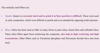 31
ii. Silica: Silica has been used as filler in many forms as pure silica, fused silica and colloidal silica.
These silica fillers apart from reinforcing the composite, also help in light scattering and light
transmission. Other fillers such as Tricalcium phosphate and Zirconium dioxide have also been
used.​
The routinely used fillers are: ​
i. Quartz: Quartz is extremely hard and to grind it in finer particles is difficult. These were used
in early composites, which were difficult to polish and even abraded the opposing tooth structure.​
 