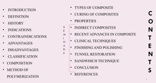 3
C
O
N
T
E
N
T
S
• INTRODUCTION
• DEFINITION
• HISTORY
• INDICATIONS
• CONTRAINDICATIONS
• ADVANTAGES
• DISADVANTAGES
• CLASSIFICATION
• COMPOSITION
• METHOD OF
POLYMERIZATION
• TYPES OF COMPOSITE
• CURING OF COMPOSITES​
• PROPERTIES​
• INDIRECT COMPOSITES​
• RECENT ADVANCES IN COMPOSITE​
• CLINICAL TECHNIQUES​
• FINISHING AND POLISHING​
• TUNNEL RESTORATION
• SANDWHICH TECHNIQUE
• CONCLUSION
• REFERENCES
S
E
M
I
N
A
R-
II
 