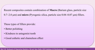 33
Recent composites contain combination of Macro (Barium glass, particle size
0.7–2.0 μm) and micro (Pyrogenic silica, particle size 0.04–0.07 μm) fillers.
These types of fillers provide:
• Better polishing
• Kindness to antagonist tooth
• Good esthetic and chameleon effect
Sikri VK. Textbook of Operative Dentistry. 5th ed. New Delhi: CBS Publishers & Distributors; 2024.
 