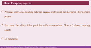 34
Silane Coupling Agents
Sikri VK. Textbook of Operative Dentistry. 5th ed. New Delhi: CBS Publishers & Distributors; 2024.
 Provides interfacial bonding between organic matrix and the inorganic filler particle
phases
 Precoated the silica filler particles with mononuclear films of silane coupling
agents.
 Di-functional
 