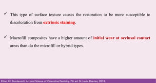 39
 This type of surface texture causes the restoration to be more susceptible to
discoloration from extrinsic staining. ​
 Macrofill composites have a higher amount of initial wear at occlusal contact
areas than do the microfill or hybrid types.​
Ritter AV. Sturdevant's Art and Science of Operative Dentistry. 7th ed. St. Louis: Elsevier; 2018.
 