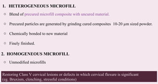 42
1. HETEROGENEOUS MICROFILL
o Blend of precured microfill composite with uncured material.
o Precured particles are generated by grinding cured composites 10-20 µm sized powder.
o Chemically bonded to new material
o Finely finished.
2. HOMOGENEOUS MICROFILL
o Unmodified microfills
Restoring Class V cervical lesions or defects in which cervical flexure is significant
(eg. Bruxism, clenching, stressful conditions)
 