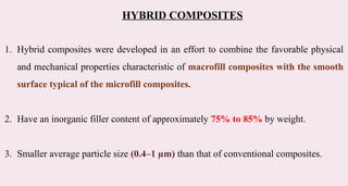 HYBRID COMPOSITES
1. Hybrid composites were developed in an effort to combine the favorable physical
and mechanical properties characteristic of macrofill composites with the smooth
surface typical of the microfill composites.
2. Have an inorganic filler content of approximately 75% to 85% by weight.
3. Smaller average particle size (0.4–1 µm) than that of conventional composites.
 