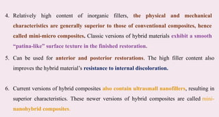 5. Can be used for anterior and posterior restorations. The high filler content also
improves the hybrid material’s resistance to internal discoloration.​
6. Current versions of hybrid composites also contain ultrasmall nanofillers, resulting in
superior characteristics. These newer versions of hybrid composites are called mini-
nanohybrid composites.​
4. Relatively high content of inorganic fillers, the physical and mechanical
characteristics are generally superior to those of conventional composites, hence
called mini-micro composites. Classic versions of hybrid materials exhibit a smooth
“patina-like” surface texture in the finished restoration.​
 