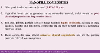 45
NANOFILL COMPOSITES
1. Filler particles that are extremely small (0.005–0.01 µm).
2. High filler levels can be generated in the restorative material, which results in good
physical properties and improved esthetics.
3. The small primary particle size also makes nanofills highly polishable. Because of these
qualities, nanofill and nanohybrid composites are the most popular composite restorative
materials in use.
4. These composites have almost universal clinical applicability and are the primary
materials referred to as composites.
Ritter AV. Sturdevant's Art and Science of Operative Dentistry. 7th ed. St. Louis: Elsevier; 2018.
 