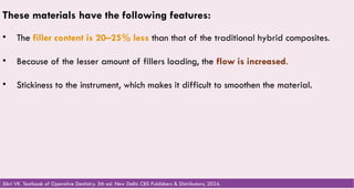 47
These materials have the following features:
• The filler content is 20–25% less than that of the traditional hybrid composites.
• Because of the lesser amount of fillers loading, the flow is increased.
• Stickiness to the instrument, which makes it difficult to smoothen the material.
Sikri VK. Textbook of Operative Dentistry. 5th ed. New Delhi: CBS Publishers & Distributors; 2024.
 