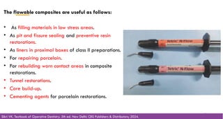 The flowable composites are useful as follows:
• As filling materials in low stress areas.
• As pit and fissure sealing and preventive resin
restorations.
• As liners in proximal boxes of class II preparations.
• For repairing porcelain.
• For rebuilding worn contact areas in composite
restorations.
• Tunnel restorations.
• Core build-up.
• Cementing agents for porcelain restorations.
48
Sikri VK. Textbook of Operative Dentistry. 5th ed. New Delhi: CBS Publishers & Distributors; 2024.
 