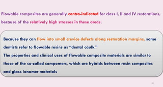 50
Flowable composites are generally contra-indicated for class I, II and IV restorations,
because of the relatively high stresses in these areas.
Because they can flow into small crevice defects along restoration margins, some
dentists refer to flowable resins as “dental caulk.”
The properties and clinical uses of flowable composite materials are similar to
those of the so-called compomers, which are hybrids between resin composites
and glass ionomer materials
 