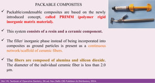 51
PACKABLE COMPOSITES
 Packable/condensable composites are based on the newly
introduced concept, called PRIMM (polymer rigid
inorganic matrix material).
 This system consists of a resin and a ceramic component.
 The filler/ inorganic phase instead of being incorporated into
composites as ground particles is present as a continuous
network/scaffold of ceramic fibers.
 The fibers are composed of alumina and silicon dioxide.
The diameter of the individual ceramic fiber is less than 2.0
μm.
Sikri VK. Textbook of Operative Dentistry. 5th ed. New Delhi: CBS Publishers & Distributors; 2024.
 
