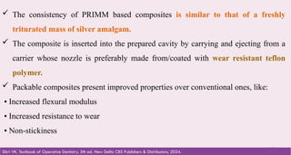 52
 The consistency of PRIMM based composites is similar to that of a freshly
triturated mass of silver amalgam.
 The composite is inserted into the prepared cavity by carrying and ejecting from a
carrier whose nozzle is preferably made from/coated with wear resistant teflon
polymer.
 Packable composites present improved properties over conventional ones, like:
• Increased flexural modulus
• Increased resistance to wear
• Non-stickiness
Sikri VK. Textbook of Operative Dentistry. 5th ed. New Delhi: CBS Publishers & Distributors; 2024.
 