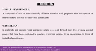 5
DEFINITION
 PHILLIPS’ (SKINNER’S)
A compound of two or more distinctly different materials with properties that are superior or
intermediate to those of the individual constituents
•STURDEVANT
In materials and science, word composite refers to a solid formed from two or more distinct
phases that have been combined to produce properties superior to or intermediate to those of
individual constituents.
2. Ritter AV. Sturdevant's Art and Science of Operative Dentistry. 7th ed. St. Louis: Elsevier; 2018.
1. Phillips RW. Skinner's Science of Dental Materials. 9th ed. Philadelphia: Saunders; 1991.
 
