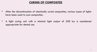 54
CURING OF COMPOSITES
• After the discontinuation of chemically cured composites, various types of lights
have been used to cure composites.
• A light curing unit with a minimal light output of 550 lux is considered
appropriate for dental use.
 