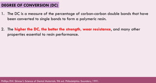 59
DEGREE OF CONVERSION (DC)
1. The DC is a measure of the percentage of carbon-carbon double bonds that have
been converted to single bonds to form a polymeric resin.
2. The higher the DC, the better the strength, wear resistance, and many other
properties essential to resin performance.
Phillips RW. Skinner's Science of Dental Materials. 9th ed. Philadelphia: Saunders; 1991.
 