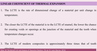 60
1. The LCTE is the rate of dimensional change of a material per unit change in
temperature.
2. The closer the LCTE of the material is to the LCTE of enamel, the lower the chance
for creating voids or openings at the junction of the material and the tooth when
temperature changes occur.
3. The LCTE of modern composites is approximately three times that of tooth
structure.
LINEAR COEFFICIENT OF THERMAL EXPANSION
Ritter AV. Sturdevant's Art and Science of Operative Dentistry. 7th ed. St. Louis: Elsevier; 2018
 