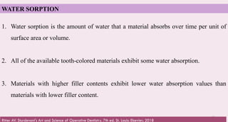 61
WATER SORPTION
1. Water sorption is the amount of water that a material absorbs over time per unit of
surface area or volume.
2. All of the available tooth-colored materials exhibit some water absorption.
3. Materials with higher filler contents exhibit lower water absorption values than
materials with lower filler content.
Ritter AV. Sturdevant's Art and Science of Operative Dentistry. 7th ed. St. Louis: Elsevier; 2018
 