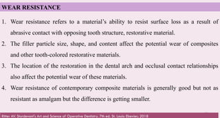 62
WEAR RESISTANCE
1. Wear resistance refers to a material’s ability to resist surface loss as a result of
abrasive contact with opposing tooth structure, restorative material.
2. The filler particle size, shape, and content affect the potential wear of composites
and other tooth-colored restorative materials.
3. The location of the restoration in the dental arch and occlusal contact relationships
also affect the potential wear of these materials.
4. Wear resistance of contemporary composite materials is generally good but not as
resistant as amalgam but the difference is getting smaller.
Ritter AV. Sturdevant's Art and Science of Operative Dentistry. 7th ed. St. Louis: Elsevier; 2018
 