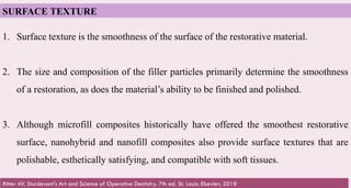 63
SURFACE TEXTURE
1. Surface texture is the smoothness of the surface of the restorative material.
2. The size and composition of the filler particles primarily determine the smoothness
of a restoration, as does the material’s ability to be finished and polished.
3. Although microfill composites historically have offered the smoothest restorative
surface, nanohybrid and nanofill composites also provide surface textures that are
polishable, esthetically satisfying, and compatible with soft tissues.
Ritter AV. Sturdevant's Art and Science of Operative Dentistry. 7th ed. St. Louis: Elsevier; 2018
 