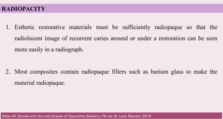 64
RADIOPACITY
1. Esthetic restorative materials must be sufficiently radiopaque so that the
radiolucent image of recurrent caries around or under a restoration can be seen
more easily in a radiograph.
2. Most composites contain radiopaque fillers such as barium glass to make the
material radiopaque.
Ritter AV. Sturdevant's Art and Science of Operative Dentistry. 7th ed. St. Louis: Elsevier; 2018
 