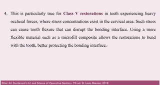66
4. This is particularly true for Class V restorations in teeth experiencing heavy
occlusal forces, where stress concentrations exist in the cervical area. Such stress
can cause tooth flexure that can disrupt the bonding interface. Using a more
flexible material such as a microfill composite allows the restorations to bend
with the tooth, better protecting the bonding interface.​
Ritter AV. Sturdevant's Art and Science of Operative Dentistry. 7th ed. St. Louis: Elsevier; 2018
 