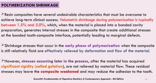 68
Resin composites have several undesirable characteristics that must be overcome to
achieve long-term clinical success. Volumetric shrinkage during polymerization is typically
between 1.5% and 5.0%, which, when the material is placed into a bonded cavity
preparation, generates internal stresses in the composite that create additional stresses
at the bonded tooth-composite interface, potentially leading to marginal defects.
Shrinkage stresses that occur in the early phase of polymerization when the composite
is still relatively fluid are effectively relieved by deformation and flow of the material.
However, stresses occurring later in the process, after the material has acquired
significant rigidity (called gelation), are not relieved by material flow. These residual
stresses may leave the composite weakened and may reduce the adhesion to the tooth.
Summitt’s Fundamentals of Operative Dentistry A Contemporary Approach - 4th Edition
POLYMERIZATION SHRINKAGE
 