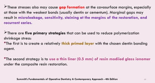 69
These stresses also may cause gap formation at the cavosurface margins, especially
at those with the weakest bonds (usually dentin or cementum). Marginal gaps may
result in microleakage, sensitivity, staining at the margins of the restoration, and
recurrent caries.
There are five primary strategies that can be used to reduce polymerization
shrinkage stress:
The first is to create a relatively thick primed layer with the chosen dentin bonding
agent.
The second strategy is to use a thin liner (0.5 mm) of resin modiied glass ionomer
under the composite resin restoration.
Summitt’s Fundamentals of Operative Dentistry A Contemporary Approach - 4th Edition
 