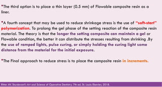 70
The third option is to place a thin layer (0.5 mm) of Flowable composite resin as a
liner.
A fourth concept that may be used to reduce shrinkage stress is the use of “soft-start”
polymerization. To prolong the gel phase of the setting reaction of the composite resin
material. The theory is that the longer the setting composite can maintain a gel or
Flowable condition, the better it can distribute the stresses resulting from shrinking .By
the use of ramped lights, pulse curing, or simply holding the curing light some
distance from the material for the initial exposure.
The Final approach to reduce stress is to place the composite resin in increments.
Ritter AV. Sturdevant's Art and Science of Operative Dentistry. 7th ed. St. Louis: Elsevier; 2018.
 