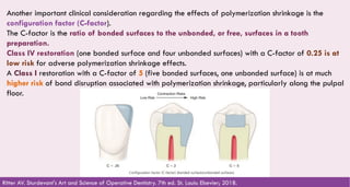 71
Another important clinical consideration regarding the effects of polymerization shrinkage is the
configuration factor (C-factor).
The C-factor is the ratio of bonded surfaces to the unbonded, or free, surfaces in a tooth
preparation.
Class IV restoration (one bonded surface and four unbonded surfaces) with a C-factor of 0.25 is at
low risk for adverse polymerization shrinkage effects.
A Class I restoration with a C-factor of 5 (five bonded surfaces, one unbonded surface) is at much
higher risk of bond disruption associated with polymerization shrinkage, particularly along the pulpal
floor.
Ritter AV. Sturdevant's Art and Science of Operative Dentistry. 7th ed. St. Louis: Elsevier; 2018.
 
