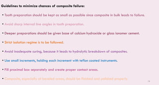 78
Guidelines to minimize chances of composite failure:
• Tooth preparation should be kept as small as possible since composite in bulk leads to failure.
• Avoid sharp internal line angles in tooth preparation.
• Deeper preparations should be given base of calcium hydroxide or glass ionomer cement.
• Strict isolation regime is to be followed.
• Avoid inadequate curing, because it leads to hydrolytic breakdown of composites.
• Use small increments, holding each increment with teflon coated instruments.
• Fill proximal box separately and create proper contact areas.
• Composite, especially at beveled areas, should be finished and polished properly
 
