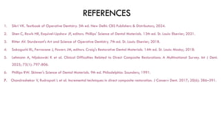REFERENCES
1. Sikri VK. Textbook of Operative Dentistry. 5th ed. New Delhi: CBS Publishers & Distributors; 2024.
2. Shen C, Rawls HR, Esquivel-Upshaw JF, editors. Phillips' Science of Dental Materials. 13th ed. St. Louis: Elsevier; 2021.
3. Ritter AV. Sturdevant's Art and Science of Operative Dentistry. 7th ed. St. Louis: Elsevier; 2018.
4. Sakaguchi RL, Ferracane J, Powers JM, editors. Craig's Restorative Dental Materials. 14th ed. St. Louis: Mosby; 2018.
5. Lehmann A, Nijakowski K et al. Clinical Difficulties Related to Direct Composite Restorations: A Multinational Survey. Int J Dent.
2025; 75(1): 797-806.
6. Phillips RW. Skinner's Science of Dental Materials. 9th ed. Philadelphia: Saunders; 1991.
7. Chandrashekar V, Rudrapati L et al. Incremental techniques in direct composite restoration. J Conserv Dent. 2017; 20(6): 386–391.
 