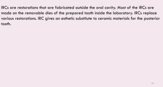 82
IRCs are restorations that are fabricated outside the oral cavity. Most of the IRCs are
made on the removable dies of the prepared tooth inside the laboratory. IRCs replace
various restorations. IRC gives an esthetic substitute to ceramic materials for the posterior
tooth.
 
