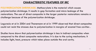 83
CHARACTERISTIC FEATURES OF IRC
POLYMERIZATION SHRINKAGE: Methacrylate is the material which causes
polymerization shrinkage. It results in gap formation and micro leakage of the
restorations. The use of direct composite in the larger posterior restorations remains a
challenge because of the polymerization shrinkage.
Logurecio et al in 2004 and Thonemann et al in 1999 observed that direct composites
could not resist the stresses due to polymerization in margins of enamel free cavities .
Studies have shown that polymerization shrinkage is less in indirect composites when
compared to the direct composite restorations. It is due to the curing mechanisms. It
includes light, heat, pressure which takes place outside the oral cavity.
 