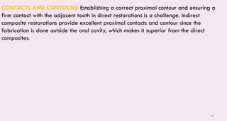 84
CONTACTS AND CONTOURS: Establishing a correct proximal contour and ensuring a
firm contact with the adjacent tooth in direct restorations is a challenge. Indirect
composite restorations provide excellent proximal contacts and contour since the
fabrication is done outside the oral cavity, which makes it superior from the direct
composites.
 