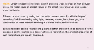 85
WEAR: Direct composite restorations exhibit excessive wear in areas of high occlusal
stress. The major cause of clinical failure of the direct restoration was due to poor
wear resistance.
This can be overcome by curing the composite resin extra-orally with the help of
secondary/additional curing using light, pressure, vacuum, heat, inert gas, or a
combination of these methods resulting in a dense well-cured restoration.
Such restorations can be finished and polished better and can then be cemented to the
prepared cavity resulting in a dense well-cured restoration. The physical properties of
such restorations are greatly improved.
 