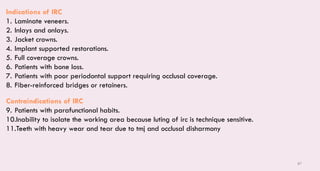 87
Indications of IRC
1. Laminate veneers.
2. Inlays and onlays.
3. Jacket crowns.
4. Implant supported restorations.
5. Full coverage crowns.
6. Patients with bone loss.
7. Patients with poor periodontal support requiring occlusal coverage.
8. Fiber-reinforced bridges or retainers.
Contraindications of IRC
9. Patients with parafunctional habits.
10.Inability to isolate the working area because luting of irc is technique sensitive.
11.Teeth with heavy wear and tear due to tmj and occlusal disharmony
 