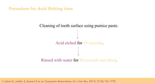 100
Procedure for Acid Etching time
Cleaning of tooth surface using pumice paste.
Acid etched for 15 seconds.
Rinsed with water for 20 seconds and dried.
1. Lahari K, Jaidka S, Somani R et al. Composite Restorations. Int J Adv Res. 2019; 7(10): 761-779.​
 